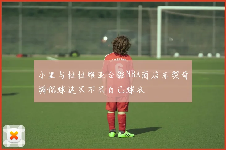 小里与拉拉维亚合影NBA商店东契奇调侃球迷买不买自己球衣