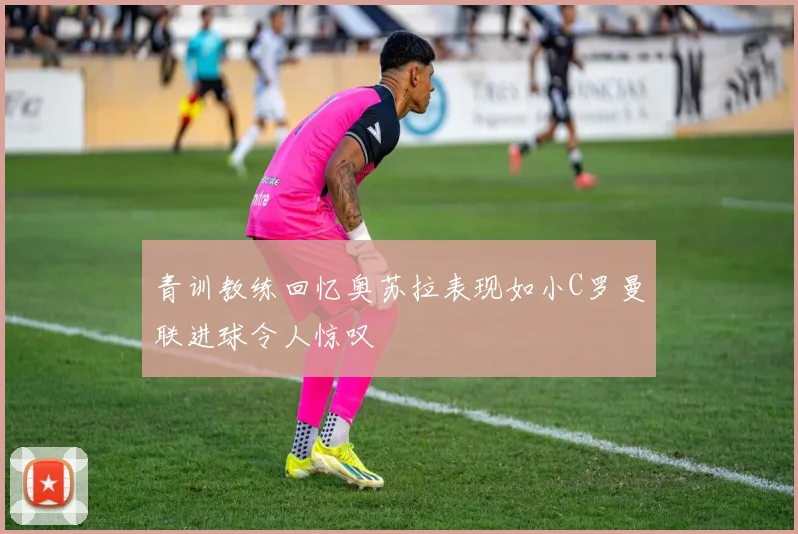 青训教练回忆奥苏拉表现如小C罗曼联进球令人惊叹