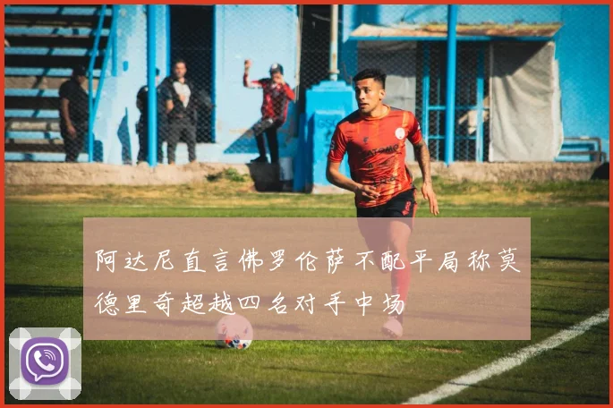 阿达尼直言佛罗伦萨不配平局称莫德里奇超越四名对手中场