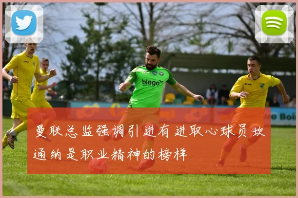 曼联总监强调引进有进取心球员坎通纳是职业精神的榜样