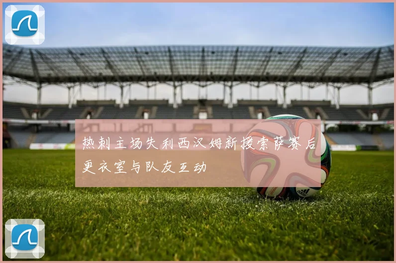 热刺主场失利西汉姆新援索萨赛后更衣室与队友互动