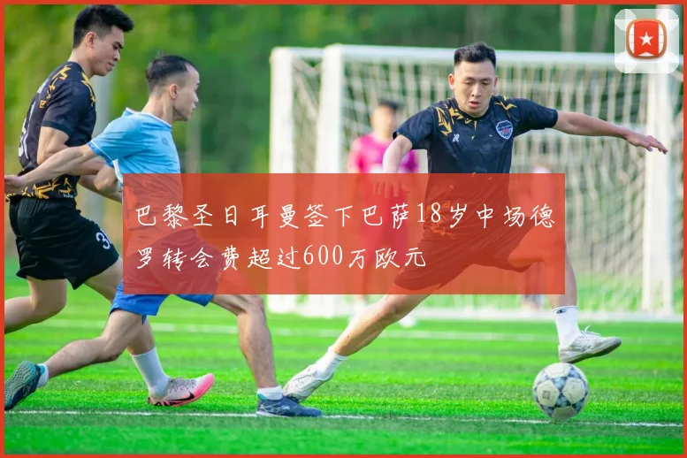 巴黎圣日耳曼签下巴萨18岁中场德罗转会费超过600万欧元