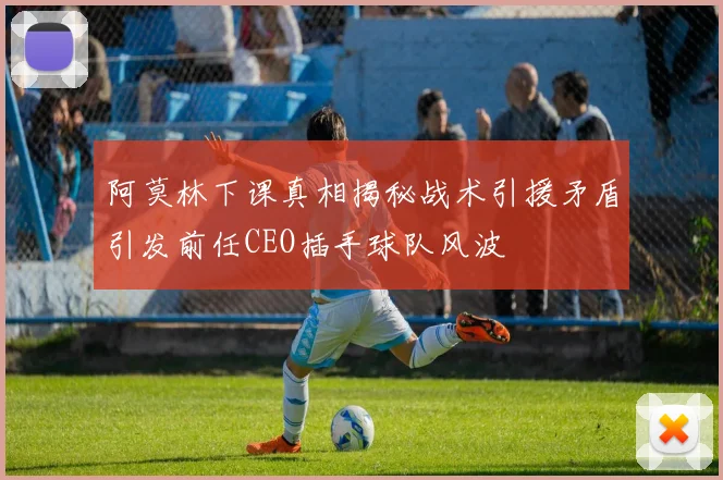 阿莫林下课真相揭秘战术引援矛盾引发前任CEO插手球队风波