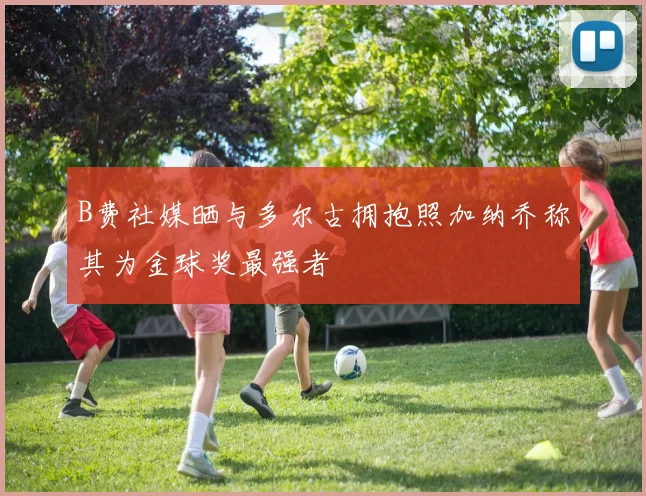 B费社媒晒与多尔古拥抱照加纳乔称其为金球奖最强者