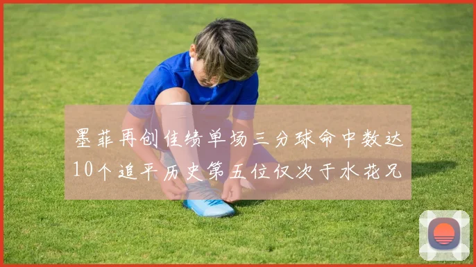 墨菲再创佳绩单场三分球命中数达10个追平历史第五位仅次于水花兄弟和利登