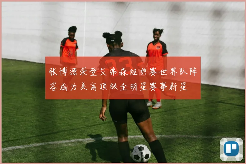 张博源荣登艾弗森经典赛世界队阵容成为美高顶级全明星赛事新星