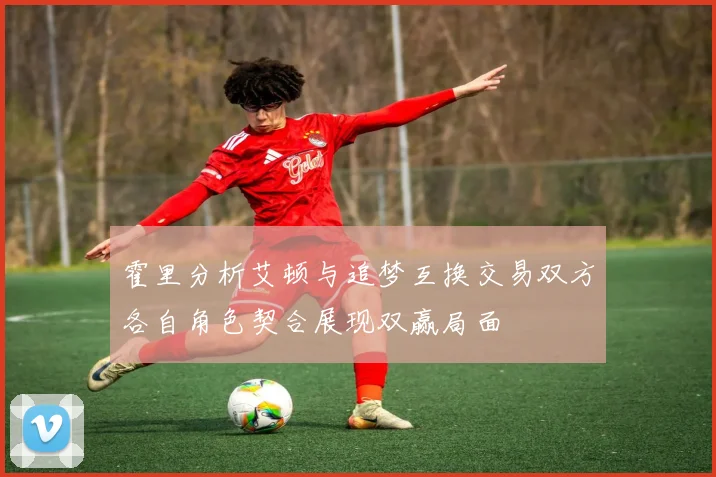 霍里分析艾顿与追梦互换交易双方各自角色契合展现双赢局面