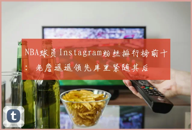 NBA球员Instagram粉丝排行榜前十：老詹遥遥领先库里紧随其后
