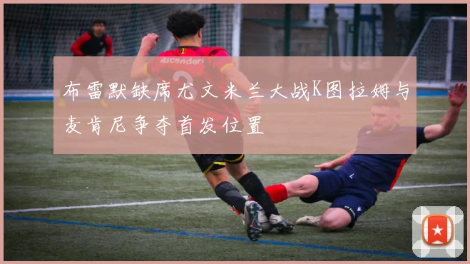 布雷默缺席尤文米兰大战K图拉姆与麦肯尼争夺首发位置