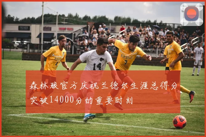 森林狼官方庆祝兰德尔生涯总得分突破14000分的重要时刻