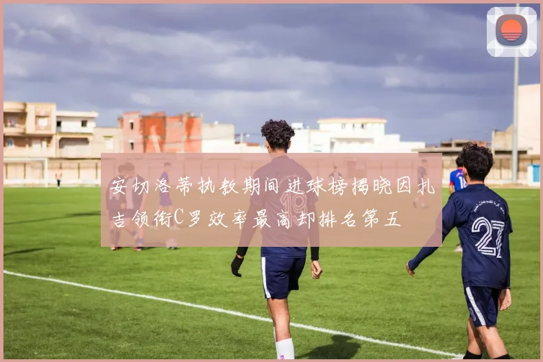 安切洛蒂执教期间进球榜揭晓因扎吉领衔C罗效率最高却排名第五