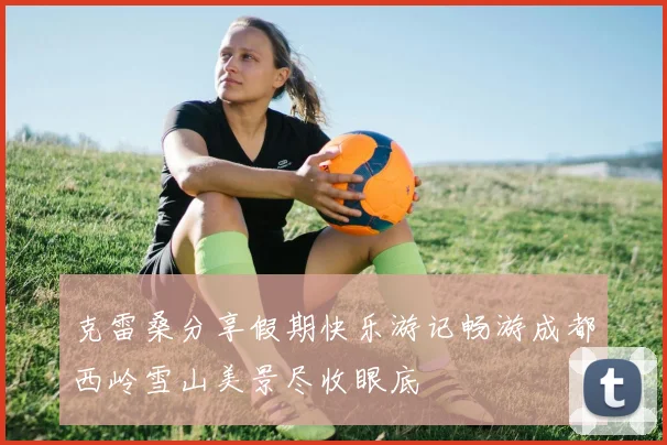 克雷桑分享假期快乐游记畅游成都西岭雪山美景尽收眼底