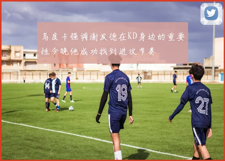乌度卡强调谢泼德在KD身边的重要性今晚他成功找到进攻节奏