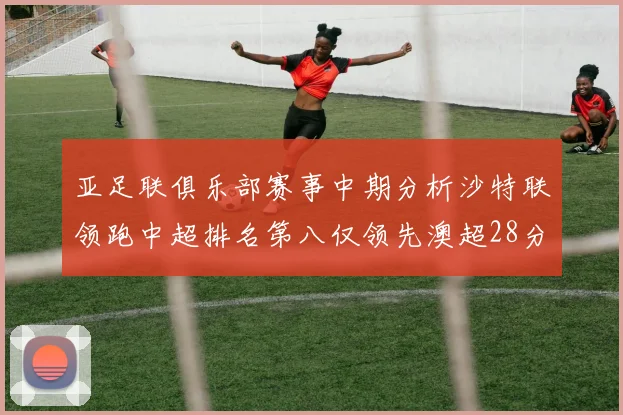 亚足联俱乐部赛事中期分析沙特联领跑中超排名第八仅领先澳超28分