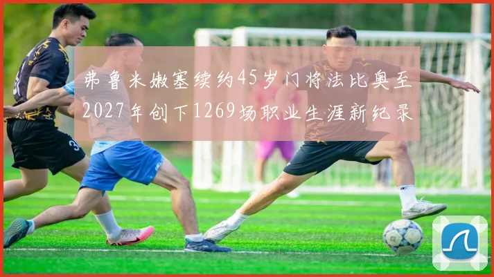 弗鲁米嫩塞续约45岁门将法比奥至2027年创下1269场职业生涯新纪录