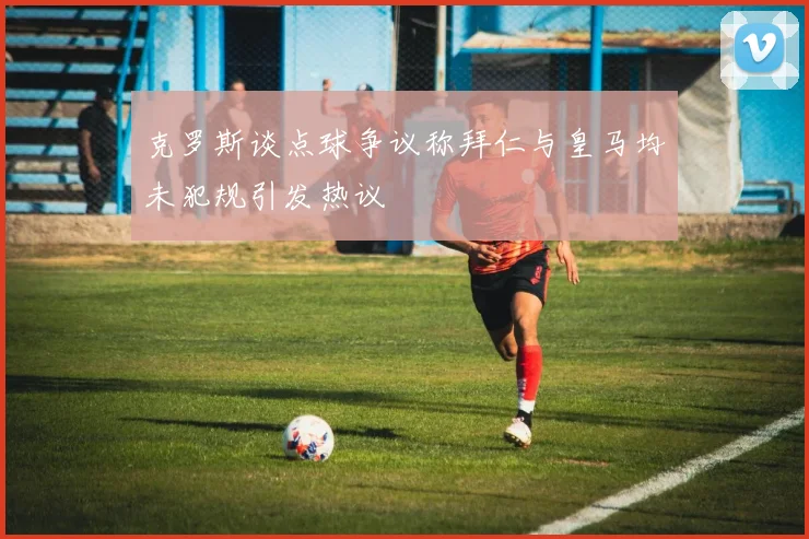 克罗斯谈点球争议称拜仁与皇马均未犯规引发热议