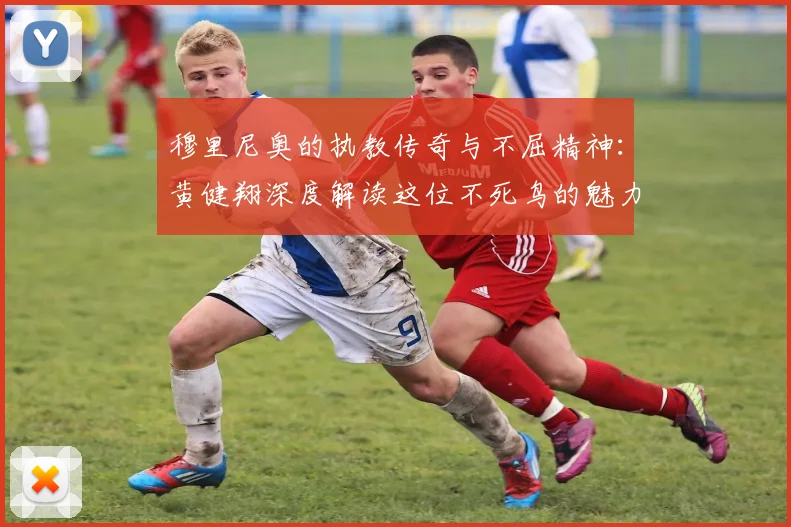 穆里尼奥的执教传奇与不屈精神：黄健翔深度解读这位不死鸟的魅力