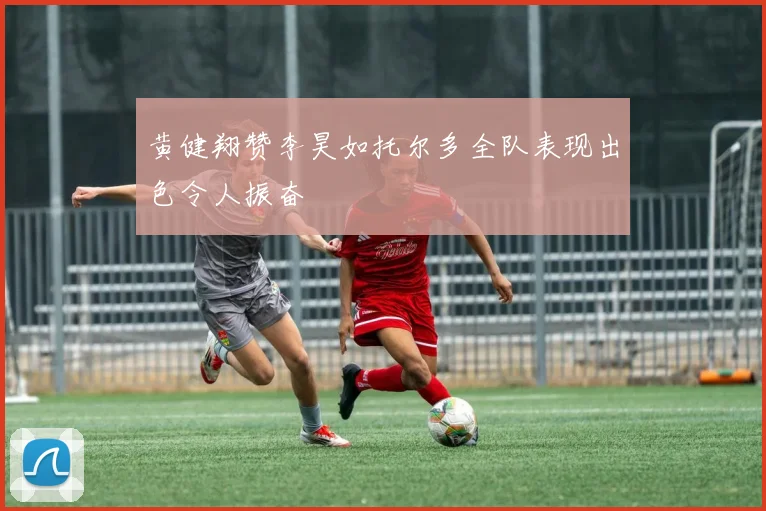 黄健翔赞李昊如托尔多全队表现出色令人振奋